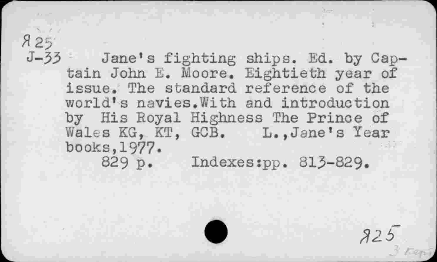 ﻿Jane’s fighting ships. Ed. by Gap1 tain John E. Moore. Eightieth year of issue. The standard reference of the world’s navies.With and introduction by His Royal Highness The Prince of Wales KG, KT, GGB. L.,Jane’s Year books,1977.
829 p.	Indexesspp. 815-829.
^2 3